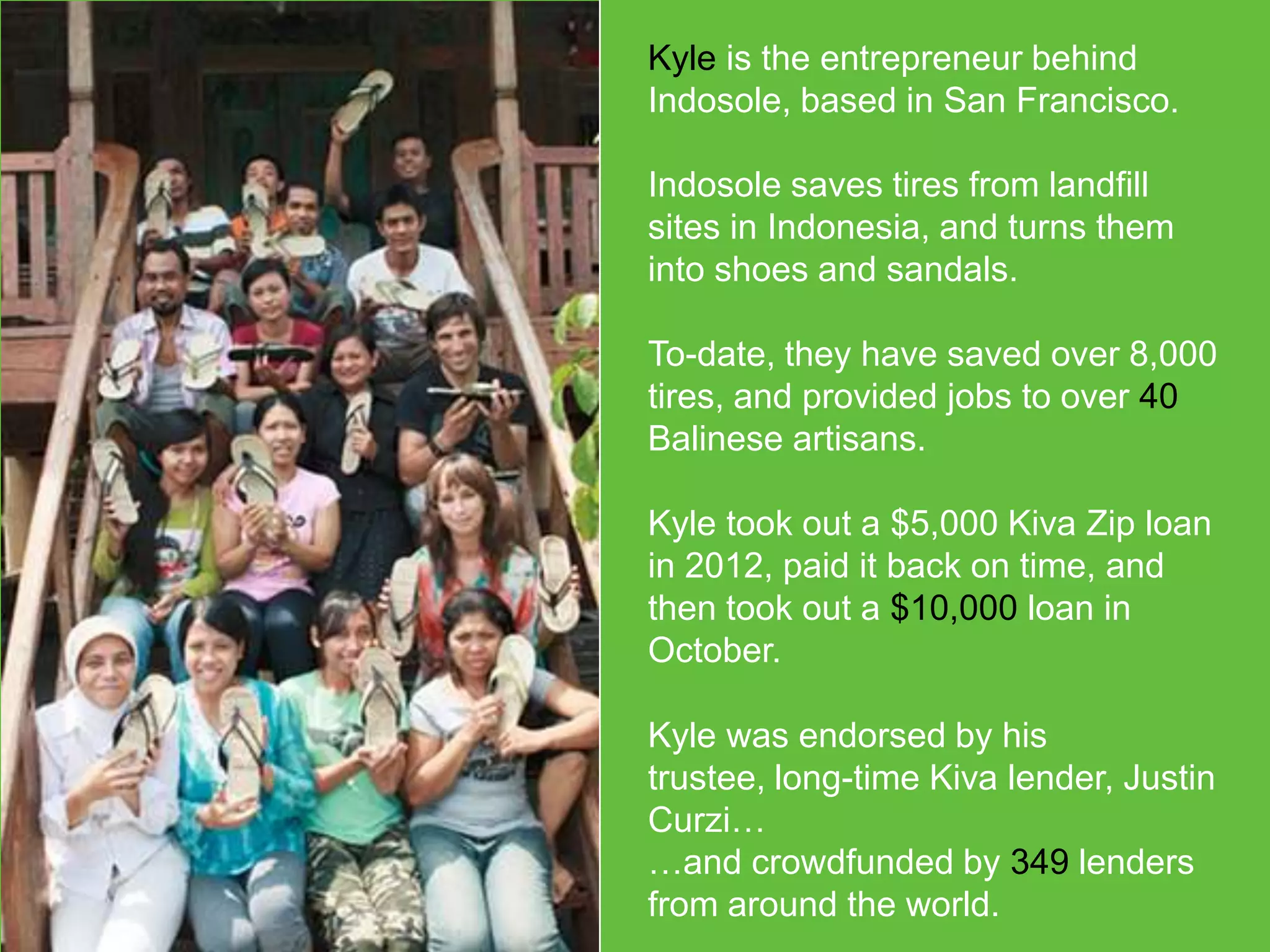 Kyle is the entrepreneur behind
Indosole, based in San Francisco.
Indosole saves tires from landfill
sites in Indonesia, and turns them
into shoes and sandals.
To-date, they have saved over 8,000
tires, and provided jobs to over 40
Balinese artisans.
Kyle took out a $5,000 Kiva Zip loan
in 2012, paid it back on time, and
then took out a $10,000 loan in
October.
Kyle was endorsed by his trustee,
long-time Kiva lender, Justin Curzi…
…and crowdfunded by 349 lenders
from around the world.

 