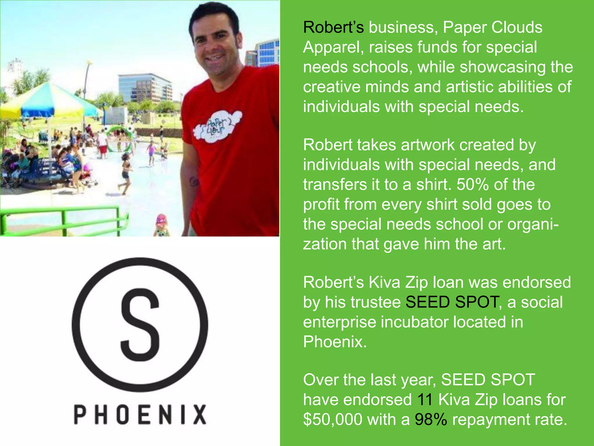 Robert’s business, Paper Clouds
Apparel, raises funds for special
needs schools, while showcasing the
creative minds and artistic abilities of
individuals with special needs.
Robert takes artwork created by
individuals with special needs, and
transfers it to a shirt. 50% of the
profit from every shirt sold goes to
the special needs school or organization that gave him the art.
Robert’s Kiva Zip loan was endorsed
by his trustee SEED SPOT, a social
enterprise incubator located in
Phoenix.
Over the last year, SEED SPOT
have endorsed 11 Kiva Zip loans for
$50,000 with a 98% repayment rate.

 