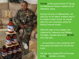 Gerald is the proud owner of Young
G’s Barbecue Sauce, based out of
Waterloo, Iowa.
During his time in Afghanistan, he
told four of his fellow soldiers that if
he made it back home, he would
start his own business using his
family’s secret recipe.
With the help of his trustee, the
Institute for Veterans and Military
Families, Gerald took out a $2,000
Kiva Zip loan…
…to purchase a new computer and
new parts and labor for his service
truck.
He has now repaid 67% of his loan
to his 32 lenders, on time.

 