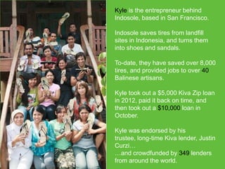 Kyle is the entrepreneur behind
Indosole, based in San Francisco.
Indosole saves tires from landfill
sites in Indonesia, and turns them
into shoes and sandals.
To-date, they have saved over 8,000
tires, and provided jobs to over 40
Balinese artisans.
Kyle took out a $5,000 Kiva Zip loan
in 2012, paid it back on time, and
then took out a $10,000 loan in
October.
Kyle was endorsed by his trustee,
long-time Kiva lender, Justin Curzi…
…and crowdfunded by 349 lenders
from around the world.

 