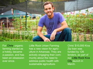 For Chris, organic
farming started as
a hobby, became
a passion, and has
been an obsession
ever since.

Little Rock Urban Farming
has a new vision for agriculture in Arkansas. They are
actively engaging their community about the need to
address public health with
sustainable agriculture.

Chris’ $10,000 Kiva
Zip loan was
funded by 126
lenders, as part of
our Little Rock Kiva
City launch in
March.

 