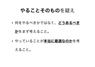 やることそのものを疑え
• 何をやるべきかではなく、どうあるべき
かをまず考えること。
• やっていることが本当に最適なのかを考
えること。

 