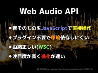 Web Audio API

•音そのものをJavaScriptで直接操作
•プラグイン不要で環境依存しにくい
•由緒正しい(W3C)
注目度が高く進化が速い
•
CC BY-ND Hector Lazo http://www.ﬂickr.co...