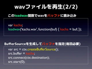 wavファイルを再生(2/2)
このloadwav関数でwavをバッファに読み込み

var kacha;
loadwav('kacha.wav', function(buf) { kacha = buf; });

BuﬀerSourceを生成してバッファを指定(毎回必要)

var src = ctx.createBufferSource();
src.buffer = kacha;
src.connect(ctx.destination);
src.start(0);

 