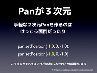 Panが３次元
手軽な２次元Panを作るのは
けっこう面倒だったり
pan.setPosition( 1.0, 0, -1.0);
pan.setPosition(-1.0, 0, -1.0);
こうするとそれっぽいけど普通の2次元Panとは微妙に違う
参考 http://www.g200kg.com/jp/docs/webaudio/panner.html

 
