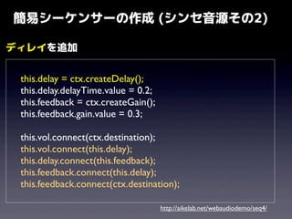 簡易シーケンサーの作成 (シンセ音源その2)
ディレイを追加
	

	

	

	


this.delay = ctx.createDelay();
this.delay.delayTime.value = 0.2;
this.feedback = ctx.createGain();
this.feedback.gain.value = 0.3;

	

	

	

	

	


this.vol.connect(ctx.destination);
this.vol.connect(this.delay);
this.delay.connect(this.feedback);
this.feedback.connect(this.delay);
this.feedback.connect(ctx.destination);
http://aikelab.net/webaudiodemo/seq4/

 