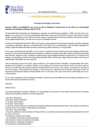 AÑO XXXII Núm. 189

30 de septiembre de 2013

26162

I.- DISPOSICIONES GENERALES
Consejería de Empleo y Economía
Decreto 75/2013, de 26/09/2013, por el que se fija el Calendario Laboral para el año 2014 en la Comunidad
Autónoma de Castilla-La Mancha. [2013/11776]
El Texto Refundido del Estatuto de Trabajadores, aprobado por Real Decreto Legislativo 1/1995, de 24 de marzo, establece en su artículo 37.2 que las Comunidades Autónomas, dentro del límite anual de catorce días festivos, podrán
señalar aquellas fiestas que por tradición les sean propias, sustituyendo para ello las de ámbito nacional que se determinen reglamentariamente y, en todo caso, las que se trasladen al lunes.
El artículo 45 del Real Decreto 2001/1983, de 28 de julio, sobre regulación de la jornada de trabajo, jornadas especiales
y descansos, declarado vigente por el Real Decreto 1561/1995, de 21 de septiembre, sobre jornadas especiales de
trabajo, regula las fiestas laborales de ámbito nacional de carácter retribuido y no recuperable.
Por su parte, el Real Decreto 384/1995, de 10 de marzo, transfiere a la Comunidad Autónoma de Castilla-La Mancha las
funciones y servicios de la Administración del Estado en materia de Trabajo. Entre ellas, la letra B) del Anexo del citado
Real Decreto, apartado Cuarto, transfiere la determinación de las fiestas laborales de ámbito local y la sustitución de
fiestas a que se refiere el artículo 45 del Real Decreto 2001/1983, de 28 de julio, según redacción dada al mismo por el
Real Decreto 1346/1989, de 3 de noviembre.
Visto el calendario para el año 2014, previa audiencia a las organizaciones sindicales y empresariales más representativas de la Región y a la Iglesia Católica, se ha optado por reconocer como festivo el día 21 de abril, lunes de
Pascua, en sustitución del descanso laboral correspondiente al lunes día 13 de octubre, al coincidir en domingo el
día 12 de octubre, Fiesta Nacional de España y el día 19 de junio, celebración de las Fiestas del Corpus Christi, en
sustitución del descanso laboral correspondiente al día 19 de marzo, San José, todo ello de conformidad con la normativa anterior.
En su virtud, a propuesta de la Consejera de Empleo y Economía y previa deliberación del Consejo de Gobierno en su
reunión del día 26 de septiembre de 2013.
Dispongo
Artículo Único
Las fiestas laborales de carácter retribuido y no recuperables en el año 2014, en el ámbito territorial de la Comunidad
Autónoma de Castilla-La Mancha, serán las siguientes:
1 de enero, Año Nuevo
6 de enero, Epifanía del Señor
17 de abril, Jueves Santo
18 de abril, Viernes Santo
21 de abril, Lunes de Pascua, en sustitución del descanso laboral correspondiente al lunes 13 de octubre, al coincidir en
domingo el día 12 de octubre, Fiesta Nacional de España
1 de mayo, Fiesta del Trabajo
19 de junio, celebración de las Fiestas del Corpus Christi, en sustitución del descanso laboral correspondiente al día 19
de marzo, San José
15 de agosto, Asunción de la Virgen
1 de noviembre, Festividad de todos los Santos
6 de diciembre, Día de la Constitución Española
8 de diciembre, Inmaculada Concepción
25 de diciembre, Natividad del Señor

 