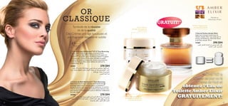 OR
CLASSIQUE

GRATUIT!*

Symbole de la réussite
et de la qualité
Des Crèmes anti-âge luxueuses et
une fragrance élégante et subtile

Crème de Jour
anti-âge repulpante et
rajeunissante



45

ans et +

Pour la peau
mature


 Crème de Jour SkinGenist™ IP 15 Time Reversing
Inspirée de la recherche génétique, sa formule haute
performance anti-âge déﬁe le vieillissement de la peau. Le
GenisteinSOY encapsulé agit sur les Beauty Genes™ ou gènes
de la peau, pour maintenir une peau rebondie et souple,
éclatante de vitalité et de jeunesse. Assure une protection
contre les radicaux libres et les méfaits du soleil sur le
vieillissement. 50 ml.

 Eau de Parfum Amber Elixir
Inspiré par la beauté mystérieuse de
l’Ambre, Amber Elixir vous séduit par sa
senteur de Mandarine, d’Amande douce
et de Musc sensuel. 50 ml.

11367
290 DH
,d∂MFK∞ i±UG∞« ‰ULπ∞« s± v•u∑º± lz«¸ dD´
„ºL∞« Ë “uK∞« ,s¥¸«bML∞«

=


 Crème de Nuit SkinGenist™ Time Reversing
Rajeunissez tout en vous reposant ! La formule anti-âge
prolonge l’apparence d’une peau jeune. Le GenisteinSOY
encapsulé pénètre au plus profond de l’épiderme. La texture
riche et luxueuse nourrit et renouvelle la peau durant la nuit,
pour booster la résistance de la peau et diminuer visiblement
les rides. 50 ml.

32

Senteur magique pour
une beauté sensuelle



24181
270 DH
ÂbI¢ ¸U£¬ »¸U∫¢ W∞UF≠ WGOÅ ,wMO§ è∫° s± v•u∑º± ¸UNM∞« r¥dØ
W≤d± ,WO∫Å UNKFπ∞ …dA∂∞U° ‰ULπ∞« ‹UMO§ w≠ d£R¥ sO∑ºOMOπ∞« .sº∞«
W¥UL• l± .U°U∂® Ë W¥uO• lA¢
fLA∞« WF®√ b{

24184
270 DH
¸U£¬ »¸U∫¢ W∞UF≠ WGOÅ° qOK∞« r¥dØ !ÂuM∞« ‰öî Ø¢dA° »U∂® Íœb§
œbπ¢ Ë ÍcG¢ …dîU≠ WOM¨ W∂OØd¢ .»UA∞« …dA∂∞« dNE± qOD¢ sº∞« ÂbI¢
U≥bO´Uπ¢ qKI¢Ë ,qOK∞« ‰öî …dA∂∞«

Mandarine,
Héliotrope, Ambre

*ACHETEZ la
Crème de Jour ou la
Crème de Nuit et

obtenez l’Eau de
Toilette Amber Elixir
Crème riche de nuit pour
prolonger visiblement la
jeunesse de la peau

GRATUITEMENT!

33

 
