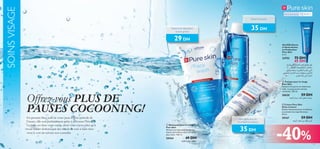 SOINS VISAGE

Pour la peau grasse

15 ans et +

Réduit les pores

35 DH

Nettoie et rééquilibre
la peau grasse

29 DH


Gel SOS Alerte
à l’Acné Action
en Profondeur
Pure Skin
6 ml.



24752



WO≤UL£w≠ »U∂A∞« V∫∞ Z∞UF± q§
nAJ∞« U¥§u∞uMJ∑° ,‹U´Uß
ÃU∑≤≈ œb∫¢Ë U¥dO∑J∂∞« ÂËUI¢ w∑∞«
wHB¥ Ë »U∂A∞« V• ·bN∑º¥.Êu≥c∞«
dOBÆ XÆË w≠ …dA∂∞«
 Tonique pour le visage
Pure Skin
Resserre les pores et réduit leur
taille. La peau parait comme
rafraîchie. 150 ml.

Offrez-vous PLUS DE
PAUSES COCOONING!
En prenant bien soin de votre peau à cette période de
l’année, elle sera parfaitement prête à affronter l’hiver.
La balle est dans votre camp, alors vous n’avez plus qu’à
vous laisser dorloter par des rituels de soin à faire chez
vous le soir en suivant nos conseils.

75 DH
45 DH

20620

59 DH

ë§u∞« ÂUº± bA∞ gFM± „O≤u¢

 Crème Pure Skin
Shine Control
Réduit instantanément la brillance
et prévient les imperfections.
50 ml.

 Nettoyant pour le visage
Pure Skin
Nettoie les impuretés et élimine
l’excès de brillance pour une peau
plus claire. 150 ml.

20164

49 DH

t§uK∞ ∆bN± nEM±

Adoucit la peau en
contrôlant la brillance

35 DH

20167

59 DH

t§u∞« ÊUFL∞ s± ‰KI¥ r¥dØ

-40%

61

 