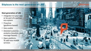 Bitplaces is the next generation of LBS

Next generation of LBS
• Integrate it in your app
or be part of a partner
eco-system
• Proactive
(geofence-based)
• Geo-cookie
• Detailed customer
analytics (location- and
message-based)
• Open platform:
To add new mobile
services

NOAH Conference, London

www.bitplaces.com ● @bitplaces ● contact@bitplaces.com

3

 