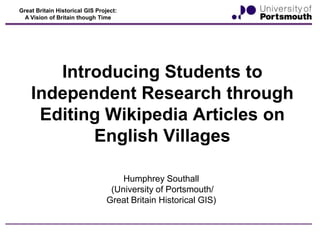 Great Britain Historical GIS Project:
A Vision of Britain though Time

Introducing Students to
Independent Research through
Editing Wikipedia Articles on
English Villages
Humphrey Southall
(University of Portsmouth/
Great Britain Historical GIS)

 