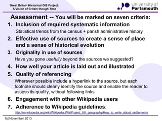 Great Britain Historical GIS Project:
A Vision of Britain though Time

Assessment -- You will be marked on seven criteria:
1. Inclusion of required systematic information
Statistical trends from the census + parish administrative history

2. Effective use of sources to create a sense of place
and a sense of historical evolution
3. Originality in use of sources
Have you gone usefully beyond the sources we suggested?

4. How well your article is laid out and illustrated
5. Quality of referencing
Wherever possible include a hyperlink to the source, but each
footnote should clearly identify the source and enable the reader to
assess its quality, without following links

6. Engagement with other Wikipedia users
7. Adherence to Wikipedia guidelines:
http://en.wikipedia.org/wiki/Wikipedia:WikiProject_UK_geography/How_to_write_about_settlements

1st November 2013

 