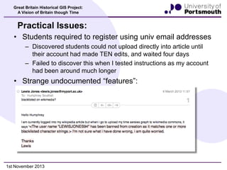 Great Britain Historical GIS Project:
A Vision of Britain though Time

Practical Issues:
• Students required to register using univ email addresses
– Discovered students could not upload directly into article until
their account had made TEN edits, and waited four days
– Failed to discover this when I tested instructions as my account
had been around much longer

• Strange undocumented “features”:

1st November 2013

 