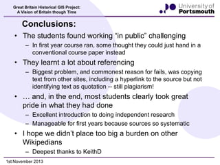 Great Britain Historical GIS Project:
A Vision of Britain though Time

Conclusions:
• The students found working “in public” challenging
– In first year course ran, some thought they could just hand in a
conventional course paper instead

• They learnt a lot about referencing
– Biggest problem, and commonest reason for fails, was copying
text from other sites, including a hyperlink to the source but not
identifying text as quotation -- still plagiarism!

• … and, in the end, most students clearly took great
pride in what they had done
– Excellent introduction to doing independent research
– Manageable for first years because sources so systematic

• I hope we didn’t place too big a burden on other
Wikipedians
– Deepest thanks to KeithD
1st November 2013

 