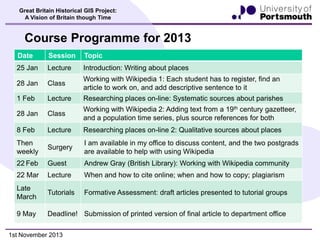Great Britain Historical GIS Project:
A Vision of Britain though Time

Course Programme for 2013
Date

Session

Topic

25 Jan

Lecture

Introduction: Writing about places

28 Jan

Class

Working with Wikipedia 1: Each student has to register, find an
article to work on, and add descriptive sentence to it

1 Feb

Lecture

Researching places on-line: Systematic sources about parishes

28 Jan

Class

Working with Wikipedia 2: Adding text from a 19th century gazetteer,
and a population time series, plus source references for both

8 Feb

Lecture

Researching places on-line 2: Qualitative sources about places

Then
weekly

Surgery

I am available in my office to discuss content, and the two postgrads
are available to help with using Wikipedia

22 Feb

Guest

Andrew Gray (British Library): Working with Wikipedia community

22 Mar

Lecture

When and how to cite online; when and how to copy; plagiarism

Late
March

Tutorials

Formative Assessment: draft articles presented to tutorial groups

9 May

Deadline! Submission of printed version of final article to department office

1st November 2013

 