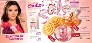 




2524
 Volare Parfum de Toilette
Eau de Parfum Volare
50 ml.
15221 27,00€
 Volare Soap Flowers
Flores de Jabón Volare
100 g.
25045 4,95€
Lila, Rosa, Melocotón
 Volare Magnolia Parfum de Toilette
Parfum de Toilette Volare
Magnolia
50 ml.
21566 27,00€
Melocotón, Heliótropo, Ylang Ylang
 Paradise Eau de Parfum
Eau de Parfum Paradise
50 ml.
23853 37,00€
27,95€
 Paradise Deodorising Body Spray
Bruma Corporal Paradise
75 ml.
24353 8,95€
5,95€
Suaves jabones perfumados
con forma de ﬂor
Envuélvete con su delicada
sensualidad
Súper
chollos
delverano
Por sólo
Por sólo
Por sólo
El aroma de
Suave combinación de ﬂores
ultrafemeninas
las ﬂores
16,95€
2,95€
16,95€
Pimienta rosa,
Pétalos de Jazmín,
Almizcle
¿SABÍAS QUE...?
¡En el mundo vendemos
un Eau de Parfum Volare
cada minuto!*
*Dato basado en resultados del
2012 en Oriﬂame Global.
 