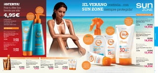 








cuidadofacial
42 43
PROTECCIÓN SOLARAUTOBRONCEADO
AFTER SUN
 Sun Zone Lotion
Face and Exposed Areas
SPF 25 Medium
Loción Facial SPF 25 Sun Zone
50 ml.
23290 17,95€
13,95€
 Sun Zone Lotion
Face and Body SPF 30 High
Loción Facial y Corporal
SPF 30 Sun Zone
150 ml.
23296 19,95€
14,95€
 Sun Zone Face and Body Spray
KIDS SPF 25 Medium
Spray Facial y Corporal para
Niños SPF 25 Sun Zone
125 ml.
23298 19,95€
14,95€
 Sun Zone UV Protector
Face and Exposed Areas SPF 50 High
Protector Facial y Corporal
SPF 50 Sun Zone
50 ml.
23378 19,95€
14,95€
PROTECCIÓN SOLAR
 Sun Zone Intensive Balm
Face And Body After Sun
Bálsamo Intensivo After Sun
para Rostro y Cuerpo
Sun Zone
100 ml.
23336 13,95€
11,95€
 Sun Zone 3-in-1 Rehydration
Soothing Milk After Sun
Loción After Sun 3 en 1
Sun Zone
150 ml.
23346 13,95€
11,95€
Rica fórmula
calmante facial
y corporal
Loción
refrescante
que prolonga
el bronceado
Crema facial
antienvejecimiento
conVitamina C
y Q10
Fórmula con color
para una aplicación
más sencilla sobre
la piel de los niños
Protege rostro
y cuerpo con
aceite de semilla
de Girasol
hidratante
Protección
activa para las
pieles más
sensibles al sol
¡OFERTA!
Pide tu After Sun
favorito por sólo
Rica fórmula
calmante facial
y corporal
4,95€
comprando
cualquier producto
en pag.42–43
(excepto After Sun)
¡EL VERANO continúa...con
SUN ZONE siempre protegida!
 Sun Zone
Self-Tanning Gel Face
Gel Autobronceador
Facial Sun Zone
50 ml.
23376 11,95€
8,95€
 Sun Zone
Self-Tanning Mist Body
Spray Autobronceador
Corporal Sun Zone
150 ml.
23377 13,95€
9,95€
 Sun Zone
Lotion Face and Body
SPF 10 Low
Loción Facial y Corporal
SPF 10 Sun Zone. 150 ml.
23293 15,95€
9,95€
 Sun Zone Lotion
Face and Body SPF 15 Medium
Loción Facial y Corporal
SPF 15 Sun Zone
150 ml.
23294 17,95€
14,95€
 