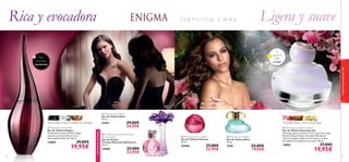 


 

70
fraganciasaromasparaella
71
Rosa negra, Datura, Madera de Sándalo
 Enigma Eau de Toilette
Eau de Toilette Enigma
Encantadoras notas de Rosa Negra
y Jazmín se entremezclan con la
sensualidad del Pachuli. 50 ml.
13850 29,00€
19,95€
EXISTENCIASLIMITADAS
Rica y evocadora Ligera y suave
Para
una salida
nocturna
Tu
elección
para
el día
 Dancing Lady Eau de Toilette
Eau de Toilette Dancing Lady
Dancing Lady te cautivará con su mezcla de notas
ﬂorales (Ylang-Ylang) y afrutadas (Mandarina
y Pera). Su ligero toque de Chocolate y su base
de Vainilla te trasladarán al paraíso. 50 ml.
15865 27,00€
19,95€
Orquídea Sharry, Pera,YlangYlang
 Muse Eau de Toilette
Eau de Toilette Muse
50 ml.
21671 29,00€
24,95€
 Precious Moments Red Dream
Eau de Parfum
Eau de Parfum
Precious Moments Red Dream
50 ml.
24069 27,00€
22,95€
 Elvie Eau de Toilette
Eau de Toilette Elvie
50 ml.
7109 24,00€
19,95€
 Delicacy Eau de Toilette
Eau de Toilette Delicacy
50 ml.
22446 27,00€
22,95€
 