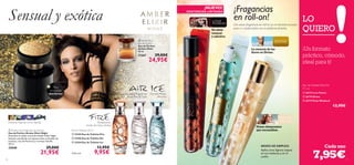   





7776
 Amber Elixir Night Eau de Parfum
Eau de Parfum Amber Elixir Night
Descubre el cálido aroma de Amber Elixir Night.
Sensual y profundo con lujosas notas orientales de
Incienso, raíz de Florencia y cremosa Vainilla.
50 ml.
25040 29,00€
21,95€
 Amber Elixir
Eau de Parfum
Eau de Parfum
Amber Elixir
50 ml.
11367 29,00€
24,95€
Grosella negra, Muguet de
Mayo, Flor deTiaré
Pomelo, Melón,
Almizcle
Eau de Toilettes 30 ml
 22435 Eau de Toilette Fire
 22436 Eau de Toilette Air
 22434 Eau de Toilette Ice
13,95€
9,95€
Pensamiento,
Aceite de Clavo, Ámbar
Sensual y exótica Con estas fragancias en roll-on ya no tendrás excusas
para ir a todos lados con tu perfume favorito.
LO
QUIERO
¡NUEVO!
EXISTENCIAS LIMITADAS
Eau deToilette Roll-On
MODO DE EMPLEO:
Aplica unos ligeros toques
en tus muñecas y en el
cuello.
Cada uno
Un elixir
sensual
y adictivo.
La esencia de las
ﬂores es Divine.
Notas chispeantes
que encandilan.
¡Un formato
práctico, cómodo,
ideal para ti!
¡Fragancias
en roll-on!
7,95€
 26773 Love Potion
 26774 Divine
 26775 Eclat Weekend
12,95€
Para
una salida
nocturna
Incienso, Raíz de Orris, Vainilla
11 ml
Cada uno
 