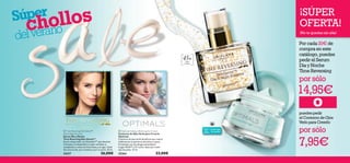 

6 76 7
Todas
las
edades
todo tipo
de pieles
¡SÚPER
OFERTA!
¡No te quedes sin ella!
 Optimals Seeing is Believing Eye Cream
Contorno de Ojos Verlo para Creerlo
Optimals
Contorno de ojos multi-beneﬁcios que reduce
visiblemente la apariencia de bolsas y ojeras.
Formulado con tecnología antioxidante
Lingon 50:50™ y O² activo. Apto para todo
tipo de pieles. 15 ml.
25264 23,00€
45+Pieles
maduras
Por cada 20€ de
compra en este
catálogo, puedes
pedir el Serum
Día y Noche
Time Reversing
por sólo
Súper
chollos
delverano
14,95€
opuedes pedir
el Contorno de Ojos
Verlo para Creerlo
por sólo
7,95€
 Time Reversing SkinGenist™
Day & Night Essence
Serum Día y Noche
Time Reversing Skin Genist™
Serum restaurador con GenisteinSOY
que devuelve
la ﬁrmeza y la elasticidad a tu piel, revitaliza su
complexión y reduce las ﬁnas líneas y arrugas. Úsalo
dos veces al día, por la mañana y por la noche. 30 ml.
24217 36,00€
 