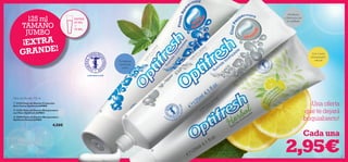 


127126
 23416 Pasta de Dientes Protección
Anti-Caries Optifresh JUMBO
 23182 Pasta de Dientes Blanqueadora
con Flúor Optifresh JUMBO
 25496 Pasta de Dientes Blanqueadora
Optifresh Herbal JUMBO
4,50€
Pasta de Dientes 125 ml
CONTIENE FLÚOR
EXTR A
50 ML
+
75 ML
Tu defensa
contra las
caries
Abrillanta
y blanquea con
el cepillado
Con Limón
blanqueador
natural
¡Una oferta
que te dejará
boquiabierto!
TAMAÑO
JUMBO
125 ml
2,95€
¡EXTRA
GRANDE!
Cada una
 