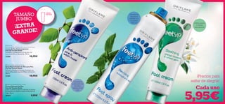 


129128
Calma, suaviza
e hidrata
intensamente
Desodoriza
tus pies al
instante con
la máxima
frescura
Controla la
sudoración de
los pies y
reduce el mal
olor.
 Feet Up Soothing Foot Cream
Crema Calmante de Pies
Feet Up Tamaño Doble
Calma y suaviza los pies y se absorbe al instante.
Enriquecida con Azahar y aceite de Germen de
Trigo. 150 ml.
20563 9,95€
 Feet Up Reviving Foot Spray
Spray Neutralizador de Olor para Pies
Feet Up Tamaño Doble
Refresca y desodoriza tus pies al instante con
aceite de Eucalipto natural y Menta refrescante.
250 ml.
21441 10,95€
 Feet Up
Anti-perspirant Pine & Witch Hazel Foot Cream
Crema de Pies Antitranspirante
Feet Up Tamaño Doble
Combate la transpiración y el mal olor con
extracto de Pino y Hamamelis. 150 ml.
23281 10,95€
TAMAÑO
JUMBO
100ml
EXTR A
¡Precios para
saltar de alegría!
Cada uno
5,95€
¡EXTRA
GRANDE!
 