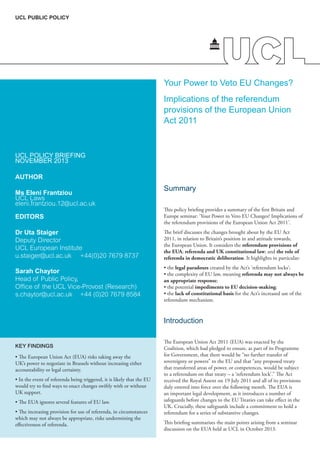 UCL PUBLIC POLICY

Your Power to Veto EU Changes?
Implications of the referendum
provisions of the European Union
Act 2011

UCL POLICY BRIEFING
NOVEMBER 2013
AUTHOR
Ms Eleni Frantziou
UCL Laws
eleni.frantziou.12@ucl.ac.uk

Summary

EDITORS

This policy briefing provides a summary of the first Britain and
Europe seminar: ‘Your Power to Veto EU Changes? Implications of
the referendum provisions of the European Union Act 2011’.

Dr Uta Staiger
Deputy Director
UCL European Institute
u.staiger@ucl.ac.uk	 +44(0)20 7679 8737

The brief discusses the changes brought about by the EU Act
2011, in relation to Britain’s position in and attitude towards,
the European Union. It considers the referendum provisions of
the EUA; referenda and UK constitutional law; and the role of
referenda in democratic deliberation. It highlights in particular:

Sarah Chaytor
Head of Public Policy,
Office of the UCL Vice-Provost (Research)
s.chaytor@ucl.ac.uk	 +44 (0)20 7679 8584

• the legal paradoxes created by the Act’s ‘referendum locks’;
• the complexity of EU law, meaning referenda may not always be
an appropriate response;
• the potential impediments to EU decision-making;
• the lack of constitutional basis for the Act’s increased use of the
referendum mechanism.

Introduction
KEY FINDINGS
• The European Union Act (EUA) risks taking away the
UK’s power to negotiate in Brussels without increasing either
accountability or legal certainty.
• In the event of referenda being triggered, it is likely that the EU
would try to find ways to enact changes swiftly with or without
UK support.
• The EUA ignores several features of EU law.
• The increasing provision for use of referenda, in circumstances
which may not always be appropriate, risks undermining the
effectiveness of referenda.

The European Union Act 2011 (EUA) was enacted by the
Coalition, which had pledged to ensure, as part of its Programme
for Government, that there would be “no further transfer of
sovereignty or powers” to the EU and that “any proposed treaty
that transferred areas of power, or competences, would be subject
to a referendum on that treaty – a ‘referendum lock’.” The Act
received the Royal Assent on 19 July 2011 and all of its provisions
duly entered into force over the following month. The EUA is
an important legal development, as it introduces a number of
safeguards before changes to the EU Treaties can take effect in the
UK. Crucially, these safeguards include a commitment to hold a
referendum for a series of substantive changes.
This briefing summarises the main points arising from a seminar
discussion on the EUA held at UCL in October 2013.

 