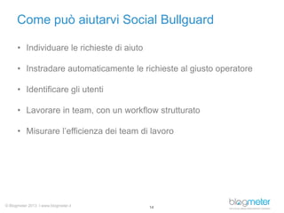 Come può aiutarvi Social Bullguard
• Individuare le richieste di aiuto
• Instradare automaticamente le richieste al giusto operatore
• Identificare gli utenti
• Lavorare in team, con un workflow strutturato
• Misurare l’efficienza dei team di lavoro

© Blogmeter 2013 I www.blogmeter.it

14

 