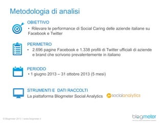 Metodologia di analisi
OBIETTIVO
• Rilevare le performance di Social Caring delle aziende italiane su
Facebook e Twitter
PERIMETRO
• 2.696 pagine Facebook e 1.338 profili di Twitter ufficiali di aziende
e brand che scrivono prevalentemente in italiano

PERIODO
• 1 giugno 2013 – 31 ottobre 2013 (5 mesi)

STRUMENTI E DATI RACCOLTI
La piattaforma Blogmeter Social Analytics

© Blogmeter 2013 I www.blogmeter.it

 