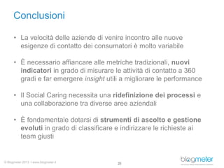 Conclusioni
• La velocità delle aziende di venire incontro alle nuove
esigenze di contatto dei consumatori è molto variabile
• È necessario affiancare alle metriche tradizionali, nuovi
indicatori in grado di misurare le attività di contatto a 360
gradi e far emergere insight utili a migliorare le performance
• Il Social Caring necessita una ridefinizione dei processi e
una collaborazione tra diverse aree aziendali
• È fondamentale dotarsi di strumenti di ascolto e gestione
evoluti in grado di classificare e indirizzare le richieste ai
team giusti

© Blogmeter 2013 I www.blogmeter.it

20

 