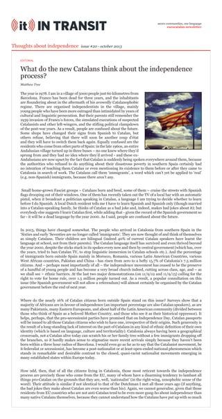 seven communities, one language
eurocatalan newsletter

Thoughts about independence

issue #20 - october 2013

EDITORIAL

What do the new Catalans think about the independence
process?
Matthew Tree

The year is 1978. I am in a village of 5000 people just 60 kilometres from
Barcelona. Franco has been dead for three years, and the inhabitants
are floundering about in the aftermath of his avowedly Catalanophobic
regime. There are organised independentists in the village, mainly
young people who have been more outraged than intimidated by years of
cultural and linguistic persecution. But their parents still remember the
1939 invasion of Franco’s forces, the simulated executions of suspected
Catalanists and other left-wingers, and the stifling political clampdown
of the post-war years. As a result, people are confused about the future.
Some shops have changed their signs from Spanish to Catalan, but
others refuse, believing that there will soon be another coup d’état
and they will have to switch them back again. Equally confused are the
residents who come from other parts of Spain: in the late 1960s, an entire
Andalusian village turned up in three buses – no one knew where they’d
sprung from and they had no idea where they’d arrived - and these exAndalusians are now upset by the fact that Catalan is suddenly being spoken everywhere around them, because
the authorities who refused to do anything about their disastrous poverty in southern Spain certainly had
no intention of teaching them Catalan or even mentioning its existence to them before or after they came to
Catalonia in search of work. The Catalans call them ‘immigrants’, a word which can’t yet be applied to ‘real’
(e.g. non-Spanish) immigrants, because there aren’t any.
Small home-grown Fascist groups – Catalans born and bred, some of them – cruise the streets with Spanish
flags drooping out of their windows. One of them has recently taken out the TV of a local bar with an automatic
pistol, when it broadcast a politician speaking in Catalan, a language I am trying to decide whether to learn
before I do Spanish. A local Dutch resident tells me I have to learn Spanish and Spanish only (though married
into a Catalan-speaking family, he thinks of Catalan as a bad joke and, indeed, makes bad jokes about it); but
everybody else suggests I learn Catalan first, while adding that - given the record of the Spanish government so
far - it will be a dead language by the year 2000. As I said, people are confused about the future.
In 2013, things have changed somewhat. The people who arrived in Catalonia from southern Spain in the
‘Sixties and early ‘Seventies are no longer called ‘immigrants’. They are now thought of and think of themselves
as simply Catalans. Their children are bilingual (indeed 40% of current Catalan speakers have learnt the
language at school, not from their parents). The Catalan language itself has survived and even thrived beyond
the year 2000, despite the sticks stuck in its spokes every now and then by central government (which has, over
the years, tried to ban Catalan TV, to stop linguistic immersion in Catalan schools etc.). And the percentage
of immigrants born outside Spain mainly in Morocco, Romania, various Latin American Countries, various
West African countries, Pakistan and China - has risen from zero to a hefty 15,7% of Catalonia’s 7.5 million
citizens. And – perhaps most importantly of all – the independence movement has ceased to be the preserve
of a handful of young people and has become a very broad church indeed, cutting across class, age, and – as
we shall see – ethnic barriers. At the last two major demonstrations (on 11/9/12 and 11/9/13) calling for the
right to vote for home rule, over 1.5 million people turned out. As a result, a popular consultation on this
issue (the Spanish government will not allow a referendum) will almost certainly be organised by the Catalan
government before the end of next year.
Where do the nearly 16% of Catalan citizens born outside Spain stand on this issue? Surveys show that a
majority of Africans are in favour of independence (an important percentage are also Catalan speakers), as are
many Pakistanis, many Eastern Europeans, and about half of the Latin American community (divided between
those who think of Spain as a beloved Mother Country, and those who see it as their historical oppressor). It
helps, perhaps, that the pro-secessionist parties have promised that on Independence Day, Catalan passports
will be issued to all those Catalan citizens who wish to have one, irrespective of their origins. Such generosity is
the result of a long-standing lack of interest on the part of Catalans in any kind of ethnic definition of their own
identity (which is based on language, culture and territoriality). Catalonia always having been a geographical
crossroads, not a Catalan alive today can scratch his or her family tree without a few immigrants dropping off
the branches, so it hardly makes sense to stigmatise more recent arrivals simply because they haven’t been
born within a three hour radius of Barcelona. I would even go as far as to say that the Catalanist movement, be
it federalist or secessionist, has become a post-nationalist or at least open-ended national phenomenon which
stands in remarkable and desirable contrast to the closed, quasi-racist nationalist movements emerging in
many established states within Europe today.
How odd, then, that of all the citizens living in Catalonia, those most reticent towards the independence
process are precisely those who come from the EU, many of whom have a disarming tendency to lambast all
things pro-Catalan on the grounds that they are, well, ‘nationalist’ (in the right-wing, xenophobic sense of the
word). Their attitude is similar if not identical to that of the Dutchman I met all those years ago (if anything,
the bad jokes they make about Catalan are even worse than his). Again, we cannot generalise, given that those
residents from EU countries who are not anti-Catalan tend to be even more gung-ho about independence than
many native Catalans themselves, because they cannot understand how the Catalans have put up with so much

 