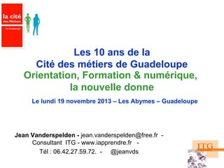 Les 10 ans de la
Cité des métiers de Guadeloupe
Orientation, Formation & numérique,
la nouvelle donne
Le lundi 19 novembre 2013 – Les Abymes – Guadeloupe

Jean Vanderspelden - jean.vanderspelden@free.fr Consultant ITG - www.iapprendre.fr Tél : 06.42.27.59.72. - @jeanvds

 