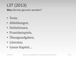 L3T (2013)
Was könnte genutzt werden?

•
•
•
•
•
•
•

Texte,
Abbildungen,
Definitionen,
Praxisbeispiele,
Übungsaufgaben,
Literatur,
Ganze Kapitel…

02.+03.11.2013

Anja Lorenz | CC-BY … und dann?

11 | 29

 