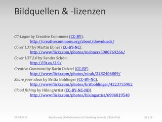 Bildquellen & -lizenzen
CC-Logos by Creative Commons (CC-BY).
http://creativecommons.org/about/downloads/
Cover L3T by Martin Ebner (CC-BY-NC).
http://www.flickr.com/photos/mebner/5900769266/
Cover L3T 2.0 by Sandra Schön.
http://l3t.eu/2.0/
Creative Commons by Karin Dalziel (CC-BY).
http://www.flickr.com/photos/nirak/2282406809/
Share your ideas by Britta Bohlinger (CC-BY-NC).
http://www.flickr.com/photos/britbohlinger/4223755982
Cloud fishing by HikingArtist (CC-BY-NC-ND).
http://www.flickr.com/photos/hikingartist/6996819548

02.+03.11.2013

Anja Lorenz | CC-BY … und dann?

31 | 29

 