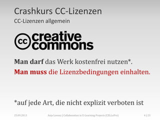 Crashkurs CC-Lizenzen
CC-Lizenzen allgemein

Man darf das Werk kostenfrei nutzen*.
Man muss die Lizenzbedingungen einhalten.

*auf jede Art, die nicht explizit verboten ist
02.+03.11.2013

Anja Lorenz | CC-BY … und dann?

4 | 29

 