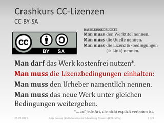 Crashkurs CC-Lizenzen
CC-BY-SA
DAS KLEINGEDRUCKTE

Man muss den Werktitel nennen.
Man muss die Quelle nennen.
Man muss die Lizenz & -bedingungen
(≅ Link) nennen.

Man darf das Werk kostenfrei nutzen*.
Man muss die Lizenzbedingungen einhalten:
Man muss den Urheber namentlich nennen.
Man muss das neue Werk unter gleichen
Bedingungen weitergeben.
*… auf jede Art, die nicht explizit verboten ist.
02.+03.11.2013

Anja Lorenz | CC-BY … und dann?

8 | 29

 