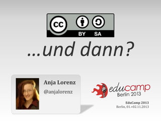 …und dann?
Anja Lorenz
@anjalorenz
EduCamp 2013
Berlin, 01.+02.11.2013

 