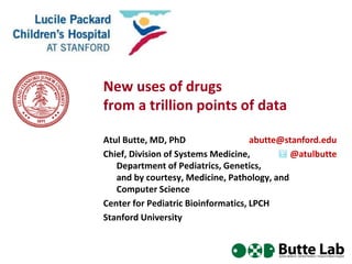 New uses of drugs
from a trillion points of data
Atul Butte, MD, PhD
abutte@stanford.edu
Chief, Division of Systems Medicine,
@atulbutte
Department of Pediatrics, Genetics,
and by courtesy, Medicine, Pathology, and
Computer Science
Center for Pediatric Bioinformatics, LPCH
Stanford University

 