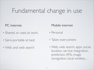 Fundamental change in use
Mobile internet	


PC internet	

• Shared, or

• Semi-portable
• Web

• Personal	


used at work	


• Taken

at best	


everywhere	


• Web, web

search, apps, social,
location, service integration,
prediction, APIs, image
recognition, local wireless…

and web search

11

 