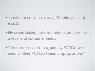 • Tablets

are not cannibalising PC sales yet - not
exactly	


• However, tablets

and smartphones are crystalising
a rethink of consumer needs	


• “Do

I really need to upgrade my PC? Do we
need another PC? Do I need a laptop as well?”

24

 
