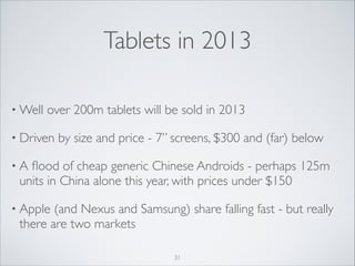 Tablets in 2013
• Well

over 200m tablets will be sold in 2013	


• Driven

by size and price - 7” screens, $300 and (far) below	


•A

ﬂood of cheap generic Chinese Androids - perhaps 125m
units in China alone this year, with prices under $150	


• Apple

(and Nexus and Samsung) share falling fast - but really
there are two markets
31

 