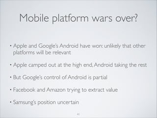 Mobile platform wars over?
• Apple

and Google’s Android have won: unlikely that other
platforms will be relevant	


• Apple
• But

camped out at the high end, Android taking the rest	


Google’s control of Android is partial	


• Facebook

and Amazon trying to extract value	


• Samsung’s

position uncertain
41

 