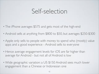 Self-selection
• The

iPhone averages $575 and gets most of the high-end	


• Android

sells at anything from $800 to $50, but averages $250-$300 	


• Apple

only sells to people with money to spend who (mostly) value
apps and a good experience - Android sells to everyone	


• Hence

average engagement levels for iOS are far higher than
average for Android - but not all of Android is low	


• Wide

geographic variation: a US $150 Android sees much lower
engagement than a Chinese or Indonesian one
45

 