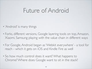 Future of Android
• ‘Android’ is

many things	


• Forks, different

versions, Google layering tools on top, Amazon,
Xiaomi, Samsung playing with the value chain in different ways	


• For

Google, Android began as ‘Webkit everywhere’ - a tool for
reach - which it gets on iOS and Kindle Fire as well	


• So

how much control does it want? What happens to
Chrome? Where does Google want to sit in the stack?
48

 