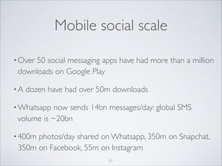 Mobile social scale
• Over

50 social messaging apps have had more than a million
downloads on Google Play	


•A

dozen have had over 50m downloads	


• Whatsapp

now sends 14bn messages/day: global SMS
volume is ~20bn	


• 400m

photos/day shared on Whatsapp, 350m on Snapchat,
350m on Facebook, 55m on Instagram
51

 