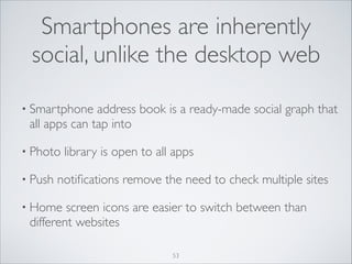 Smartphones are inherently
social, unlike the desktop web
• Smartphone

address book is a ready-made social graph that
all apps can tap into	


• Photo
• Push

library is open to all apps	


notiﬁcations remove the need to check multiple sites	


• Home

screen icons are easier to switch between than
different websites
53

 