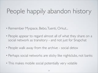 People happily abandon history
• Remember

Myspace, Bebo, Tuenti, Orkut...	


• People

appear to regard almost all of what they share on a
social network as transitory - and not just for Snapchat	


• People

walk away from the archive - social detox	


• Perhaps
• This

social networks are sticky like nightclubs, not banks	


makes mobile social potentially very volatile
54

 