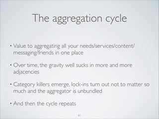 The aggregation cycle
• Value

to aggregating all your needs/services/content/
messaging/friends in one place	


• Over

time, the gravity well sucks in more and more
adjacencies	


• Category

killers emerge, lock-ins turn out not to matter so
much and the aggregator is unbundled	


• And

then the cycle repeats
61

 
