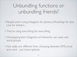 Unbundling functions or
unbundling friends?
• People

aren’t using Instagram for photos, WhatsApp for text,
Line for stickers...	


• They’re

using everything for everything	


• Overlapping Venn

social groups	


Diagrams of networks, use cases and

• Not

really any different from choosing between SMS, email
and voice - just more options
63

 