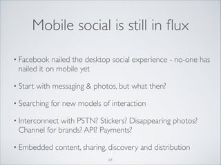 Mobile social is still in ﬂux
• Facebook

nailed the desktop social experience - no-one has
nailed it on mobile yet	


• Start

with messaging  photos, but what then? 	


• Searching

for new models of interaction	


• Interconnect

with PSTN? Stickers? Disappearing photos?
Channel for brands? API? Payments?	


• Embedded

content, sharing, discovery and distribution
64

 
